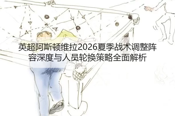 英超阿斯顿维拉2026夏季战术调整阵容深度与人员轮换策略全面解析