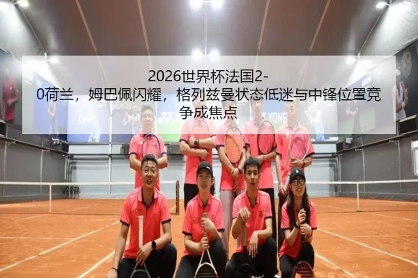 2026世界杯法国2-0荷兰，姆巴佩闪耀，格列兹曼状态低迷与中锋位置竞争成焦点