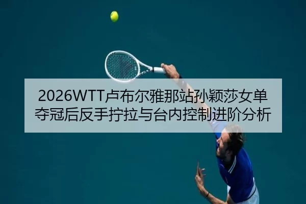 2026WTT卢布尔雅那站孙颖莎女单夺冠后反手拧拉与台内控制进阶分析